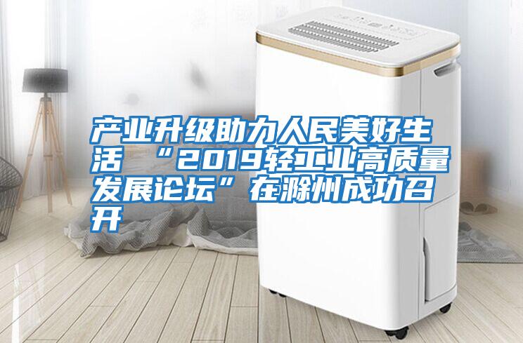 产业升级助力人民美好生活 “2019轻工业高质量发展论坛”在滁州成功召开