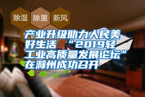 产业升级助力人民美好生活 “2019轻工业高质量发展论坛”在滁州成功召开