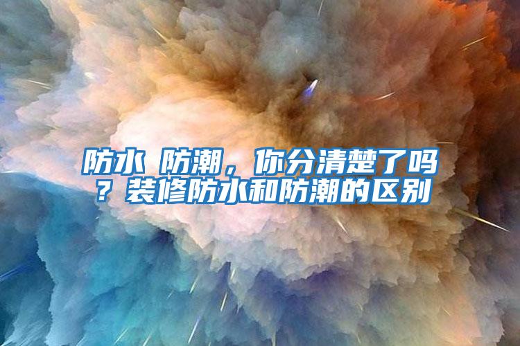 防水≠防潮，你分清楚了吗？装修防水和防潮的区别