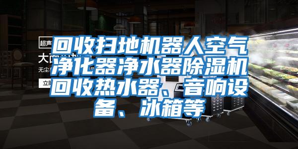 回收扫地机器人空气净化器净水器除湿机回收热水器、音响设备、冰箱等